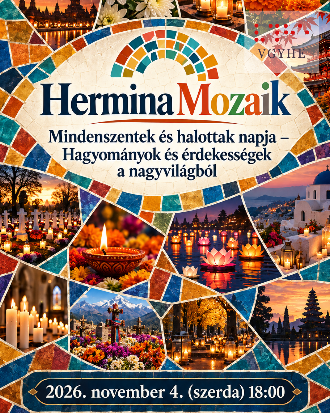 Színes, mozaikos elrendezésű, álló formátumú eseményplakát. A kép középpontjában világos, törtfehér, ovális mozaikfelületen a „Hermina Mozaik” felirat olvasható, alatta az előadás címe: „Mindenszentek és halottak napja – Hagyományok és érdekességek a nagyvilágból”. A központi feliratot különböző méretű és alakú mozaikdarabok veszik körül, amelyek a világ eltérő megemlékezési hagyományait idézik. A képeken többek között mécsesekkel és virágokkal díszített temetők, fehér krizantémok, narancssárga bársonyvirágok, égbe emelkedő lampionok, vízen úszó fénylő lótuszlámpások, ázsiai templomok és színes virágokkal borított sírok láthatók. A mozaikdarabokat kék, türkiz, arany, narancssárga és bordó színű, apró csempék választják el egymástól. A plakát alján sötétkék, aranyszegélyű mezőben szerepel az időpont: „2026. november 4. (szerda) 18:00”. A plakát összhatása színes, meleg és ünnepélyes. A hangsúly az emlékezésen, a kulturális sokszínűségen és a világ különböző hagyományain van, nem a gyászon.